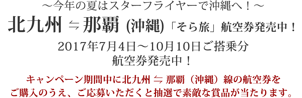 ～今年の夏はスターフライヤーで沖縄へ！～ 北九州⇄那覇（沖縄）「そら旅」航空券発売中！ 2017年7月4日～10月10日ご搭乗分航空券発売中！ キャンペーン期間中に北九州⇄那覇（沖縄）線の航空券をご購入のうえ、ご応募いただくと抽選で素敵な賞品が当たります。