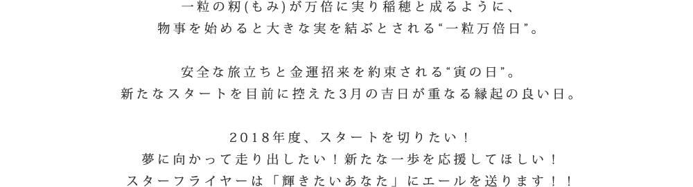 一粒の籾(もみ)が万倍に実り稲穂と成るように、物事を始めると大きな実を結ぶとされる[一粒万倍日]。安全な旅立ちと金運招来を約束される[寅の日]。新たなスタートを目前に控えた3月の吉日が重なる縁起の良い日。2018年度、スタートを切りたい！夢に向かって走り出したい！新たな一歩を応援してほしい！スターフライヤーは「輝きたい貴方」にエールを送ります!!