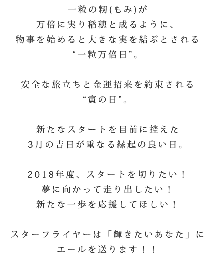 一粒の籾(もみ)が万倍に実り稲穂と成るように、物事を始めると大きな実を結ぶとされる[一粒万倍日]。安全な旅立ちと金運招来を約束される[寅の日]。新たなスタートを目前に控えた3月の吉日が重なる縁起の良い日。2018年度、スタートを切りたい！夢に向かって走り出したい！新たな一歩を応援してほしい！スターフライヤーは「輝きたい貴方」にエールを送ります!!