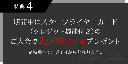 特典4 期間中にスターフライヤーカード(クレジット機能付き)のご入会で2,000マイルプレゼント ※特典4は11月1日からとなります。