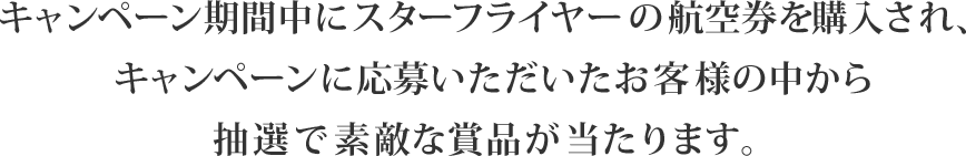 キャンペーン期間中にスターフライヤーの航空券を購入され、キャンペーンに応募いただいたお客様の中から抽選で素敵な賞品が当たります。