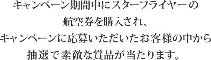 キャンペーン期間中にスターフライヤーの航空券を購入され、キャンペーンに応募いただいたお客様の中から抽選で素敵な賞品が当たります。