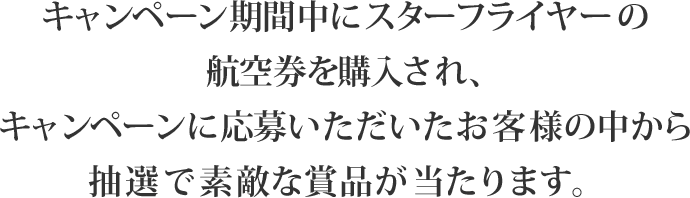 キャンペーン期間中にスターフライヤーの航空券を購入され、キャンペーンに応募いただいたお客様の中から抽選で素敵な賞品が当たります。