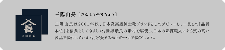 三陽山長[さんようやまちょう]　三陽山長は2001年秋、日本発高級紳士靴ブランドとしてデビューし、一貫して「品質本位」を信条としてきました。世界最良の素材を駆使し、日本の熟練職人による質の高い製品を提供しています。長く愛せる極上の一足を提案します。