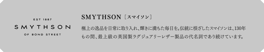 SMYTHSON[スマイソン]　極上の逸品を日常に取り入れ、輝きに満ちた毎日を。伝統に根ざしたスマイソンは、130年もの間、最上級の英国製ラグジュアリーレザー製品の代名詞であり続けています。