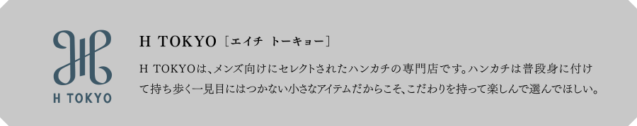 H TOKYO[エイチ トウキョウ]　H TOKYOは、メンズ向けにセレクトされたハンカチの専門店です。ハンカチは普段身に付けて持ち歩く一見目にはつかない小さなアイテムだからこそ、こだわりを持って楽しんで選んでほしい。