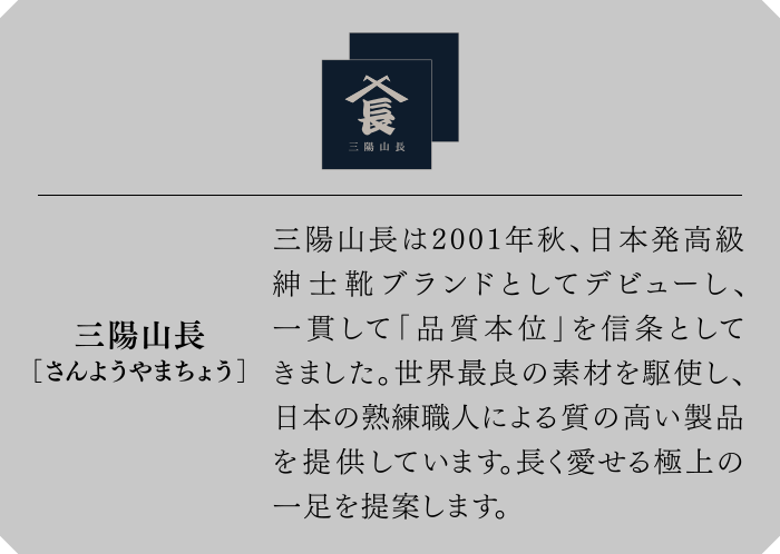 三陽山長[さんようやまちょう]　三陽山長は2001年秋、日本発高級紳士靴ブランドとしてデビューし、一貫して「品質本位」を信条としてきました。世界最良の素材を駆使し、日本の熟練職人による質の高い製品を提供しています。長く愛せる極上の一足を提案します。