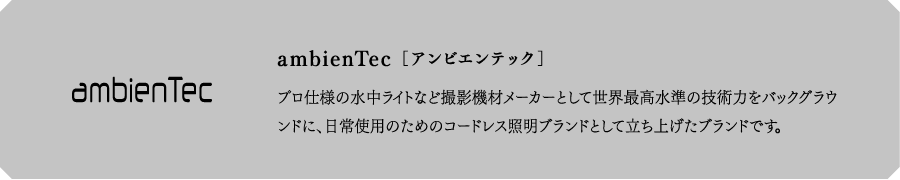 ambienTec[アンビエンテック]　プロ仕様の水中ライトなど撮影機材メーカーとして世界最高水準の技術力をバックグラウンドに、日常使用のためのコードレス照明ブランドとして立ち上げたブランドです。