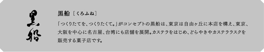 黒船[くろふね]　「つくりたてを、つくりたくて。」がコンセプトの黒船は、東京は自由ヶ丘に本店を構え、東京、大阪を中心に名古屋、台湾にも店舗を展開。カステラをはじめ、どらやきやカステララスクを販売する菓子店です。