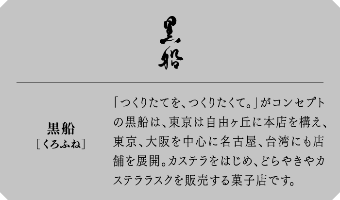 黒船[くろふね]　「つくりたてを、つくりたくて。」がコンセプトの黒船は、東京は自由ヶ丘に本店を構え、東京、大阪を中心に名古屋、台湾にも店舗を展開。カステラをはじめ、どらやきやカステララスクを販売する菓子店です。