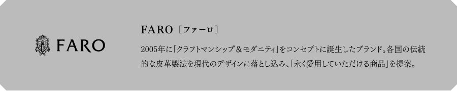 FARO[ファーロ] 2005年に「クラフトマンシップ＆モダニティ」をコンセプトに誕生したブランド。各国の伝統的な皮革製法を現代のデザインに落とし込み、「永く愛用していただける商品」を提案。