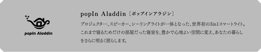 popIn Aladdin[ポップインアラジン] プロジェクタ一、スピーカー、シーリングライトが一体となった、世界初の3in1スマートライト。これまで寝るためだけの部屋だった寝室を、豊かで心地よい空間に変え、あなたの暮らしをさらに明るく照らします。