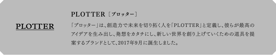 PLOTTER[プロッター] 「プロッター」は、創造力で未来を切り拓く人を「PLOTTER」と定義し、彼らが最高のアイデアを生み出し、発想をカタチにし、新しい世界を創り上げていくための道具を提案するブランドとして、2017年9月に誕生しました。