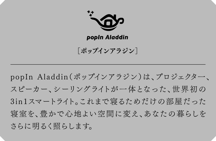 popIn Aladdin[ポップインアラジン] プロジェクタ一、スピーカー、シーリングライトが一体となった、世界初の3in1スマートライト。これまで寝るためだけの部屋だった寝室を、豊かで心地よい空間に変え、あなたの暮らしをさらに明るく照らします。