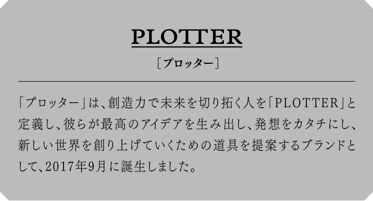 PLOTTER[プロッター] 「プロッター」は、創造力で未来を切り拓く人を「PLOTTER」と定義し、彼らが最高のアイデアを生み出し、発想をカタチにし、新しい世界を創り上げていくための道具を提案するブランドとして、2017年9月に誕生しました。