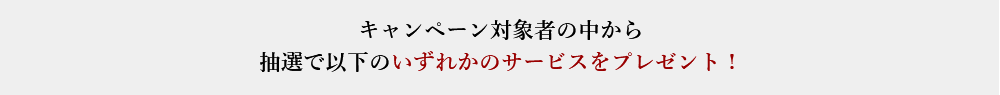 キャンペーン対象者の中から抽選で以下のいずれかのサービスをプレゼント！