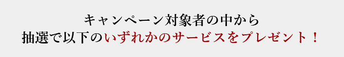 キャンペーン対象者の中から抽選で以下のいずれかのサービスをプレゼント！