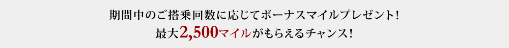期間中のご搭乗回数に応じてボーナスマイルプレゼント！ 最大2,500マイルがもらえるチャンス！！