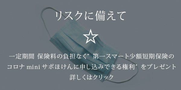 リスクに備えて☆一定期間 保険料の負担なく”第一スマート少額短期保険のコロナminiサポほけんに申し込みできる権利”をプレゼント「詳しくはクリック」