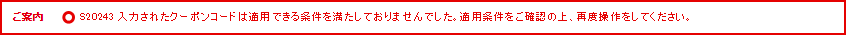 ご案内 S20243 入力されたクーポンコードは適用できる条件を満たしておりませんでした。適用条件をご確認の上、再度操作をしてください。